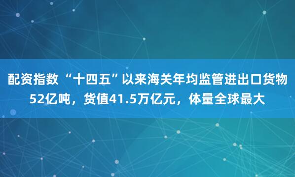 配资指数 “十四五”以来海关年均监管进出口货物52亿吨，货值41.5万亿元，体量全球最大