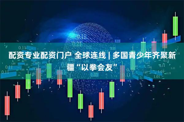 配资专业配资门户 全球连线 | 多国青少年齐聚新疆“以拳会友”