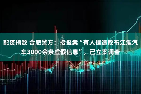 配资指数 合肥警方：接报案“有人捏造散布江淮汽车3000余条虚假信息”，已立案调查