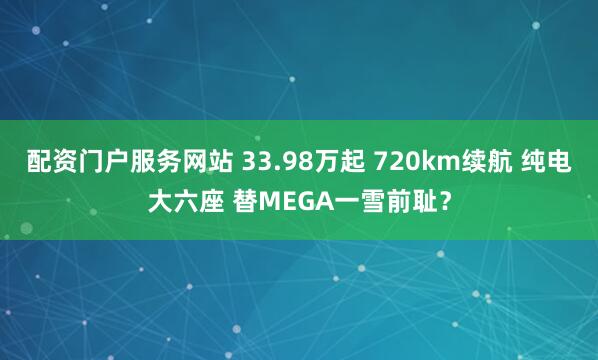 配资门户服务网站 33.98万起 720km续航 纯电大六座 替MEGA一雪前耻？