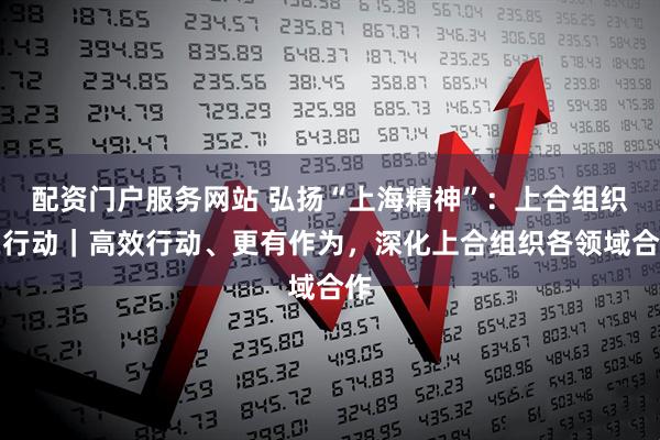 配资门户服务网站 弘扬“上海精神”：上合组织在行动｜高效行动、更有作为，深化上合组织各领域合作