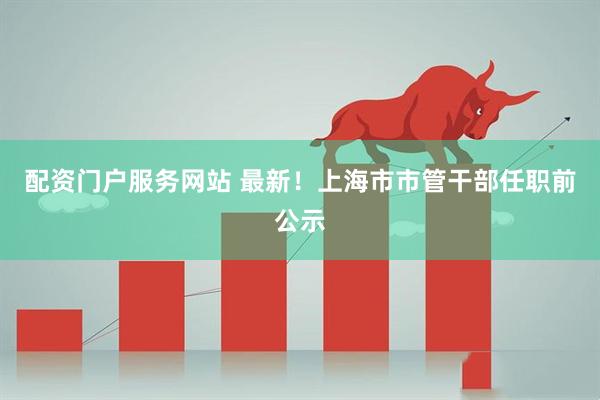 配资门户服务网站 最新！上海市市管干部任职前公示