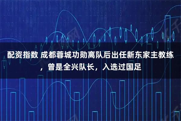 配资指数 成都蓉城功勋离队后出任新东家主教练，曾是全兴队长，入选过国足