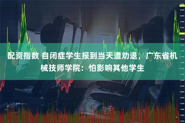 配资指数 自闭症学生报到当天遭劝退，广东省机械技师学院：怕影响其他学生