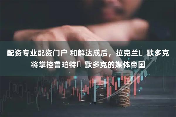 配资专业配资门户 和解达成后，拉克兰・默多克将掌控鲁珀特・默多克的媒体帝国