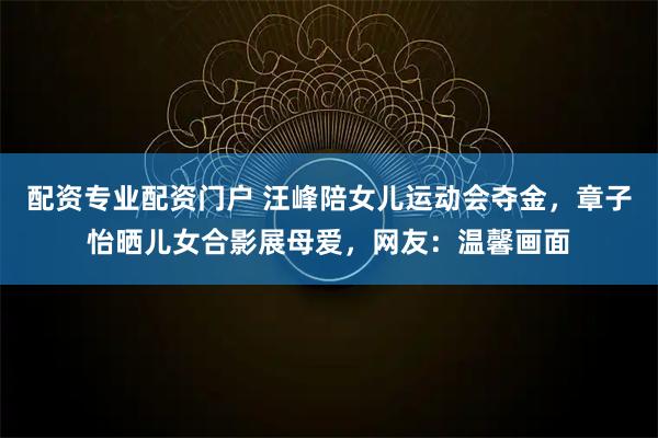 配资专业配资门户 汪峰陪女儿运动会夺金，章子怡晒儿女合影展母爱，网友：温馨画面