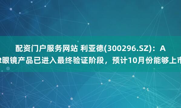 配资门户服务网站 利亚德(300296.SZ)：AR眼镜产品已进入最终验证阶段，预计10月份能够上市