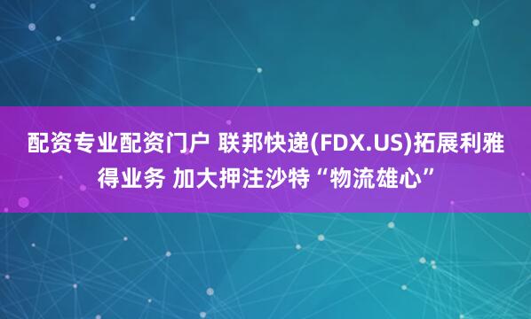配资专业配资门户 联邦快递(FDX.US)拓展利雅得业务 加大押注沙特“物流雄心”