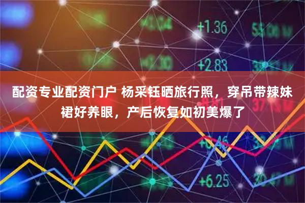 配资专业配资门户 杨采钰晒旅行照，穿吊带辣妹裙好养眼，产后恢复如初美爆了