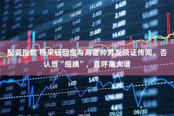 配资指数 杨采钰回应与高富帅男友领证传闻，否认当“细姨”，直呼离大谱