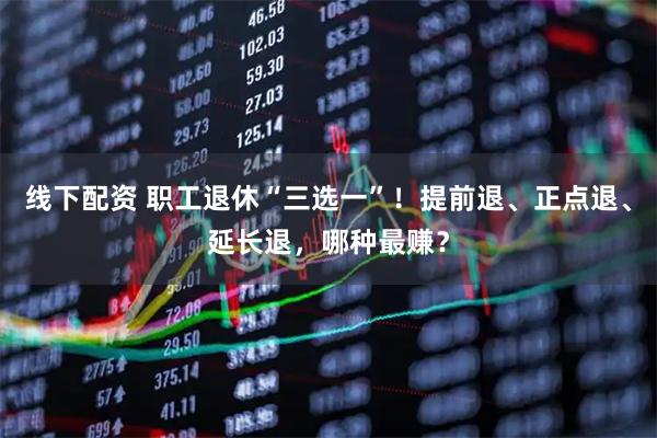 线下配资 职工退休“三选一”！提前退、正点退、延长退，哪种最赚？