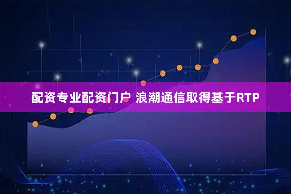配资专业配资门户 浪潮通信取得基于RTP