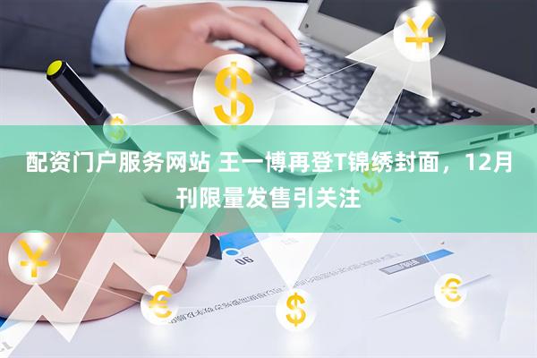 配资门户服务网站 王一博再登T锦绣封面，12月刊限量发售引关注