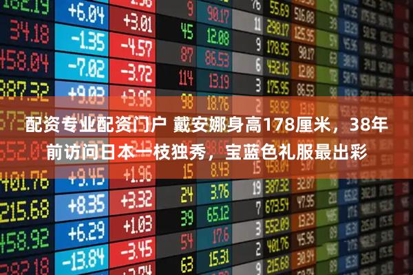 配资专业配资门户 戴安娜身高178厘米，38年前访问日本一枝独秀，宝蓝色礼服最出彩