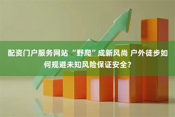 配资门户服务网站 “野爬”成新风尚 户外徒步如何规避未知风险保证安全？