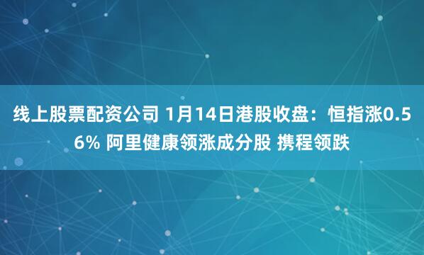 线上股票配资公司 1月14日港股收盘：恒指涨0.56% 阿里健康领涨成分股 携程领跌