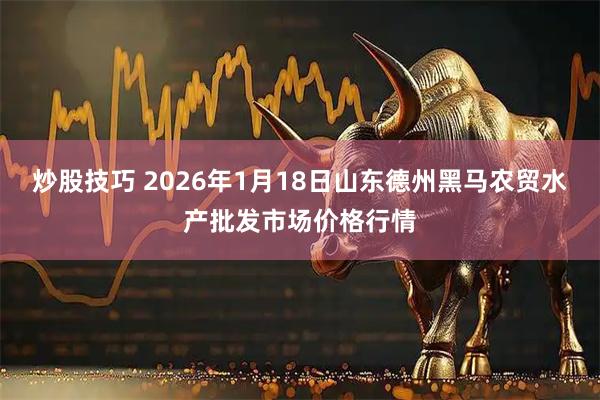 炒股技巧 2026年1月18日山东德州黑马农贸水产批发市场价格行情