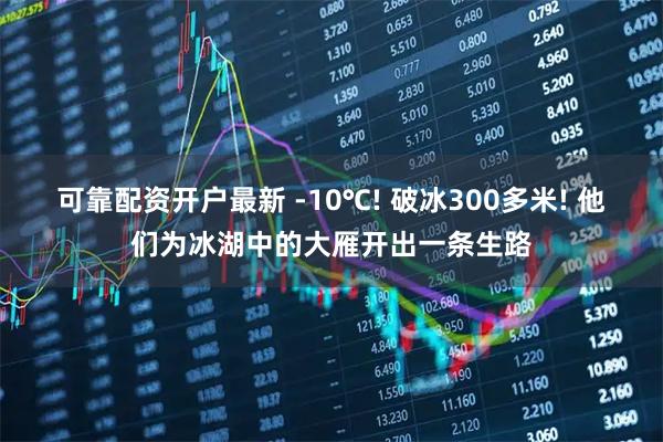 可靠配资开户最新 -10℃! 破冰300多米! 他们为冰湖中的大雁开出一条生路