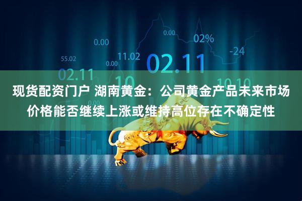 现货配资门户 湖南黄金：公司黄金产品未来市场价格能否继续上涨或维持高位存在不确定性