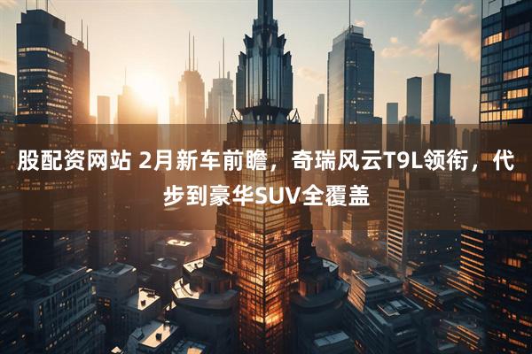 股配资网站 2月新车前瞻，奇瑞风云T9L领衔，代步到豪华SUV全覆盖