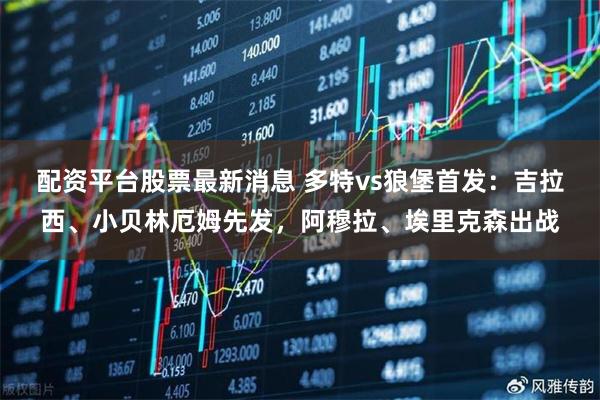 配资平台股票最新消息 多特vs狼堡首发：吉拉西、小贝林厄姆先发，阿穆拉、埃里克森出战