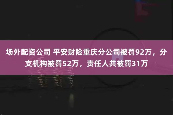 场外配资公司 平安财险重庆分公司被罚92万，分支机构被罚52万，责任人共被罚31万