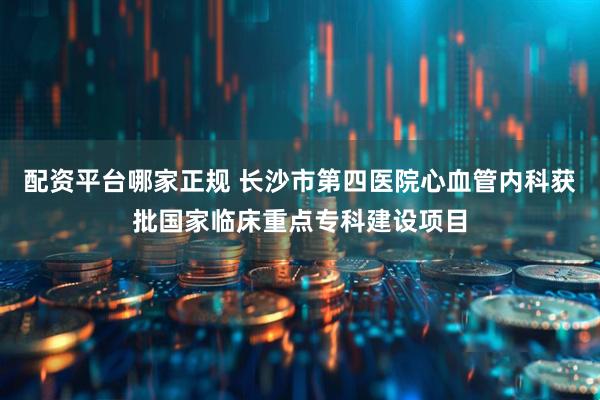 配资平台哪家正规 长沙市第四医院心血管内科获批国家临床重点专科建设项目