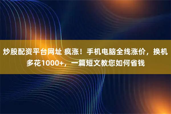 炒股配资平台网址 疯涨！手机电脑全线涨价，换机多花1000+，一篇短文教您如何省钱