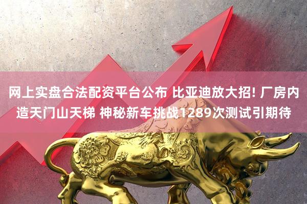 网上实盘合法配资平台公布 比亚迪放大招! 厂房内造天门山天梯 神秘新车挑战1289次测试引期待