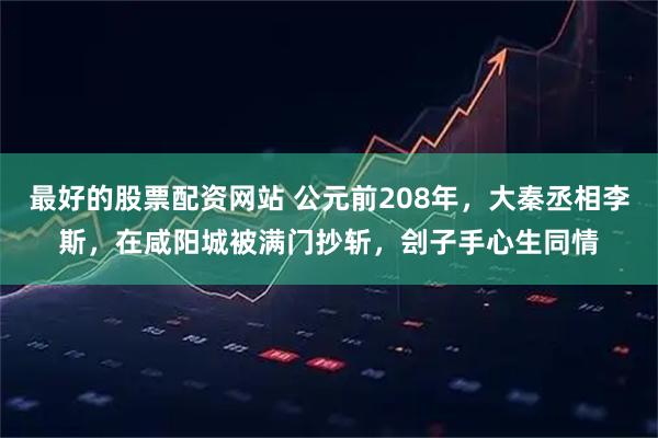 最好的股票配资网站 公元前208年,大秦丞相李斯,在咸阳城被满门抄斩,刽子手心生同情