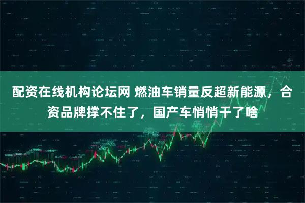 配资在线机构论坛网 燃油车销量反超新能源,合资品牌撑不住了,国产车悄悄干了啥