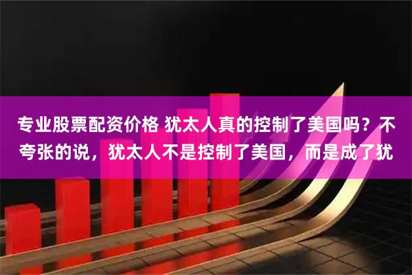 专业股票配资价格 犹太人真的控制了美国吗?不夸张的说,犹太人不是控制了美国,而是成了犹