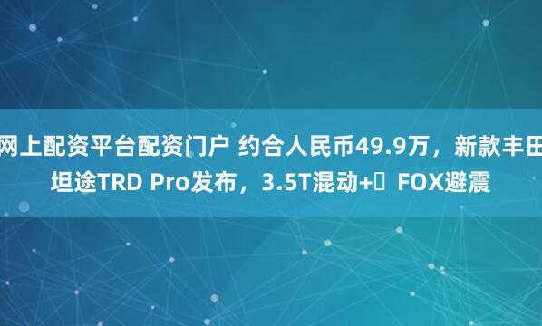 网上配资平台配资门户 约合人民币49.9万,新款丰田坦途TRD Pro发布,3.5T混动+FOX避震