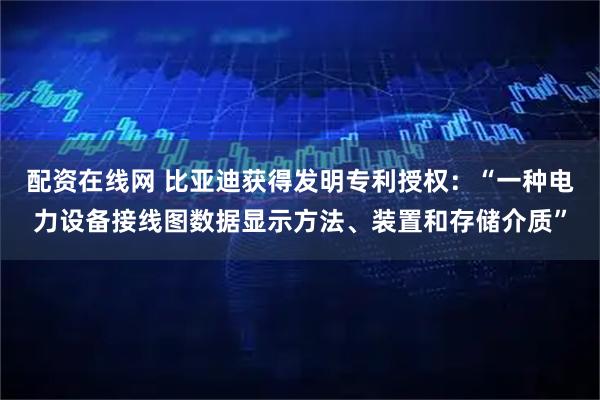 配资在线网 比亚迪获得发明专利授权:“一种电力设备接线图数据显示方法、装置和存储介质”