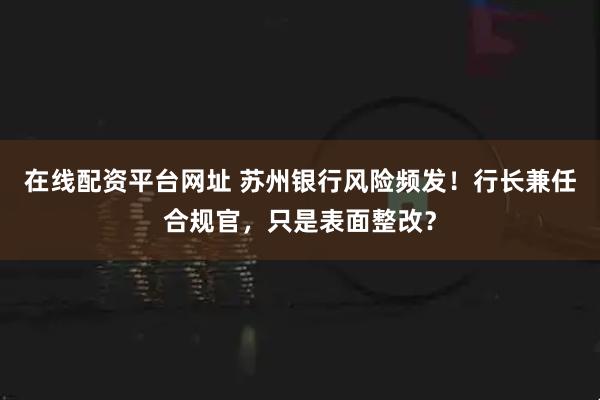 在线配资平台网址 苏州银行风险频发!行长兼任合规官,只是表面整改?
