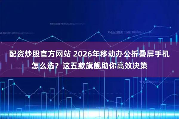 配资炒股官方网站 2026年移动办公折叠屏手机怎么选？这五款旗舰助你高效决策