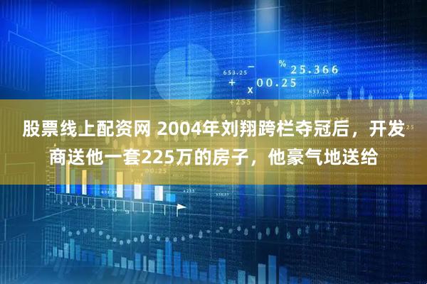股票线上配资网 2004年刘翔跨栏夺冠后,开发商送他一套225万的房子,他豪气地送给