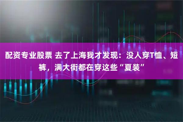 配资专业股票 去了上海我才发现：没人穿T恤、短裤，满大街都在穿这些“夏装”