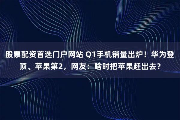 股票配资首选门户网站 Q1手机销量出炉！华为登顶、苹果第2，网友：啥时把苹果赶出去？