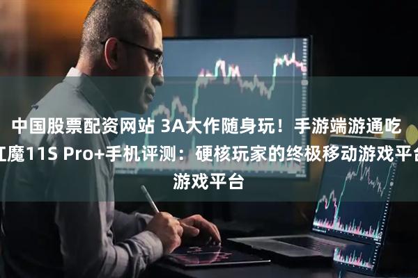 中国股票配资网站 3A大作随身玩！手游端游通吃 红魔11S Pro+手机评测：硬核玩家的终极移动游戏平台