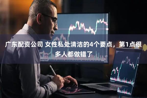 广东配资公司 女性私处清洁的4个要点，第1点很多人都做错了