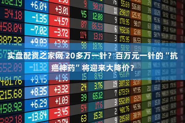 实盘配资之家网 20多万一针？百万元一针的“抗癌神药”将迎来大降价？