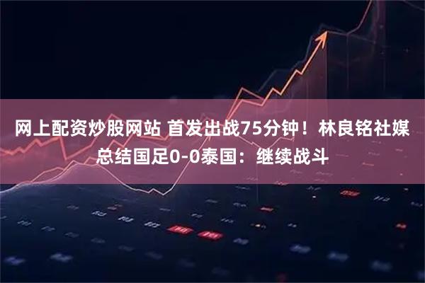 网上配资炒股网站 首发出战75分钟！林良铭社媒总结国足0-0泰国：继续战斗