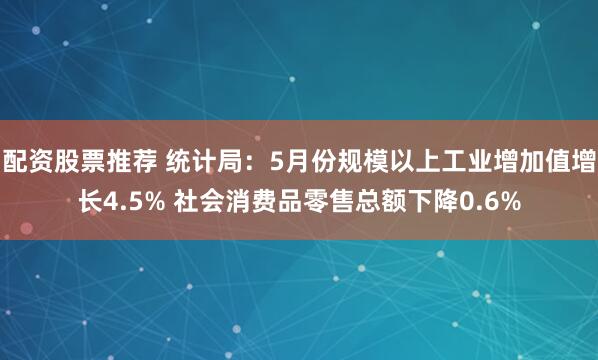 配资股票推荐 统计局：5月份规模以上工业增加值增长4.5% 社会消费品零售总额下降0.6%