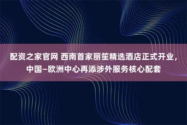 配资之家官网 西南首家丽笙精选酒店正式开业，中国—欧洲中心再添涉外服务核心配套