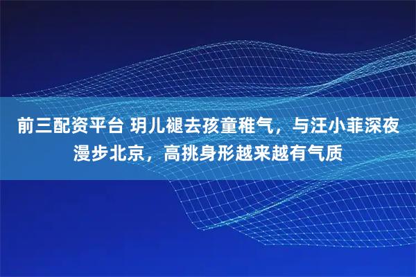 前三配资平台 玥儿褪去孩童稚气，与汪小菲深夜漫步北京，高挑身形越来越有气质