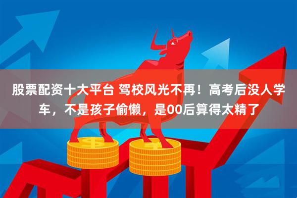 股票配资十大平台 驾校风光不再！高考后没人学车，不是孩子偷懒，是00后算得太精了