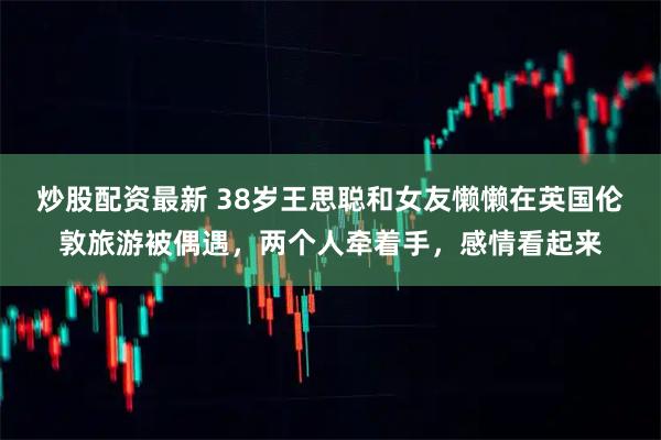 炒股配资最新 38岁王思聪和女友懒懒在英国伦敦旅游被偶遇，两个人牵着手，感情看起来