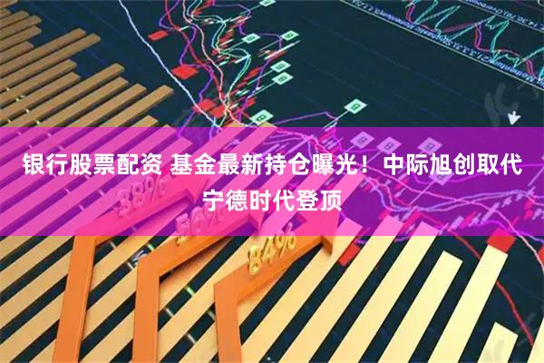 银行股票配资 基金最新持仓曝光！中际旭创取代宁德时代登顶